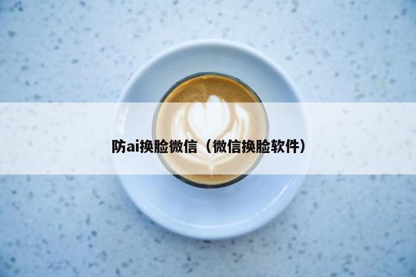 防ai换脸微信（微信换脸软件）
