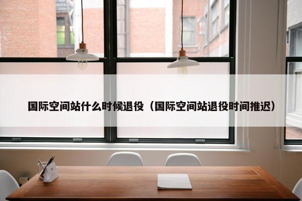 国际空间站什么时候退役（国际空间站退役时间推迟）