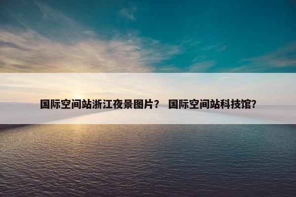 国际空间站浙江夜景图片？ 国际空间站科技馆？