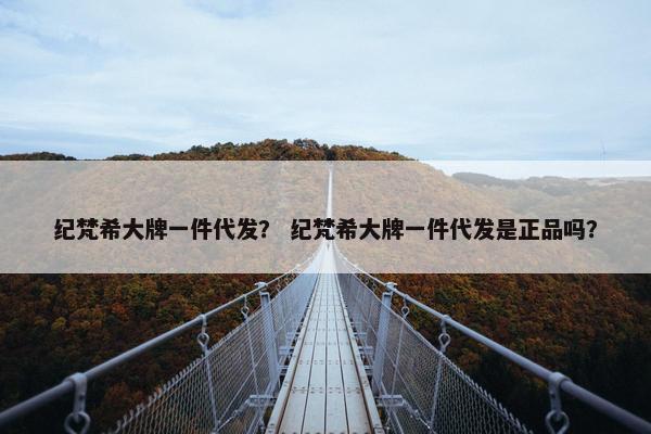 纪梵希大牌一件代发？ 纪梵希大牌一件代发是正品吗？