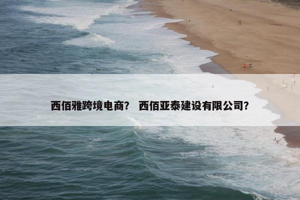 西佰雅跨境电商？ 西佰亚泰建设有限公司？