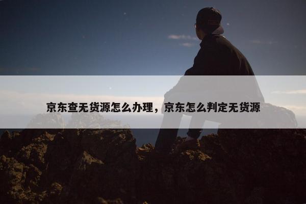 京东查无货源怎么办理，京东怎么判定无货源