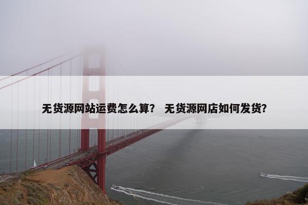 无货源网站运费怎么算？ 无货源网店如何发货？