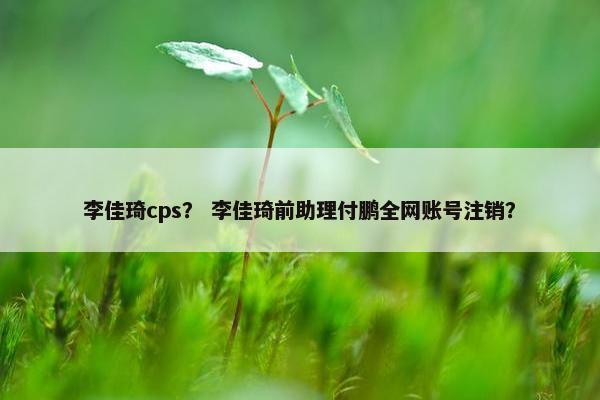 李佳琦cps？ 李佳琦前助理付鹏全网账号注销？