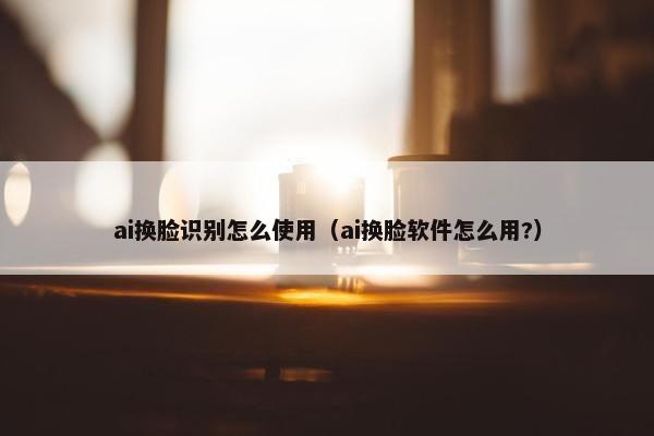 ai换脸识别怎么使用（ai换脸软件怎么用?）