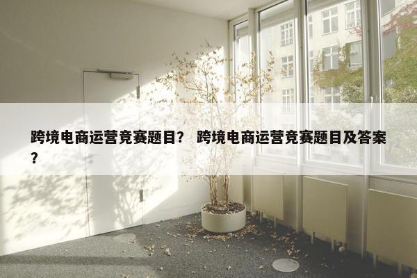 跨境电商运营竞赛题目？ 跨境电商运营竞赛题目及答案？