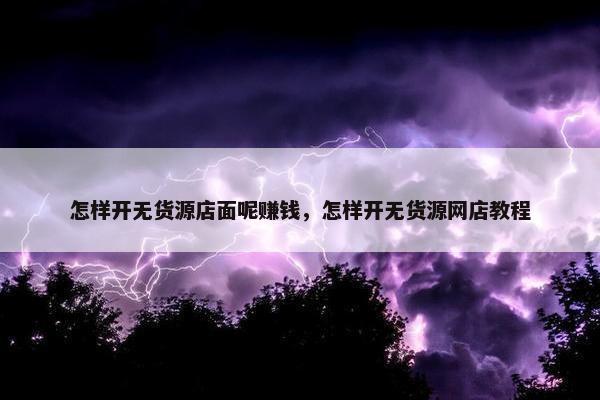 怎样开无货源店面呢赚钱，怎样开无货源网店教程