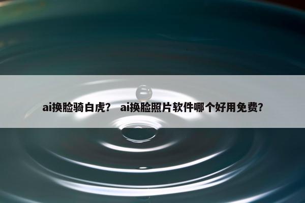 ai换脸骑白虎？ ai换脸照片软件哪个好用免费？