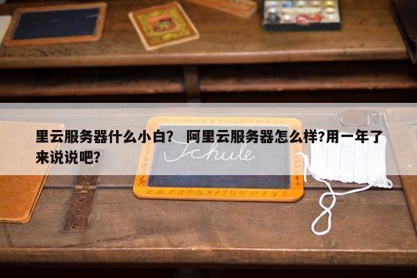 里云服务器什么小白？ 阿里云服务器怎么样?用一年了来说说吧？