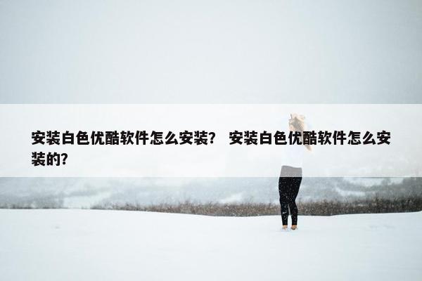 安装白色优酷软件怎么安装？ 安装白色优酷软件怎么安装的？