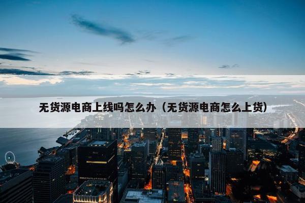 无货源电商上线吗怎么办（无货源电商怎么上货）