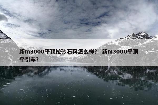新m3000平顶拉砂石料怎么样？ 新m3000平顶牵引车？