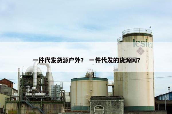 一件代发货源户外？ 一件代发的货源网？