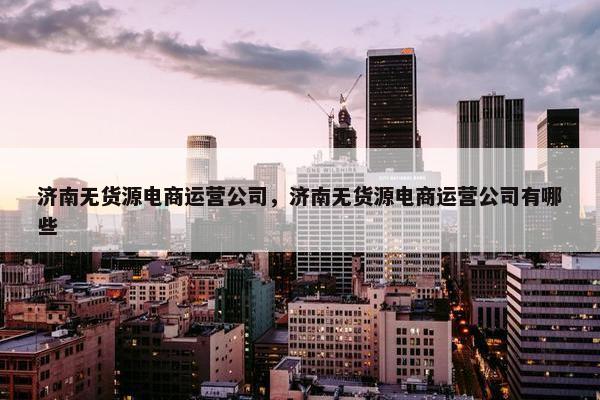 济南无货源电商运营公司，济南无货源电商运营公司有哪些