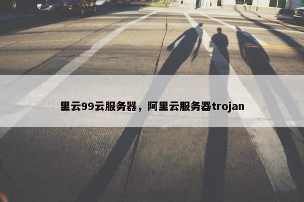 里云99云服务器，阿里云服务器trojan