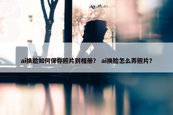 ai换脸如何保存照片到相册？ ai换脸怎么弄照片？