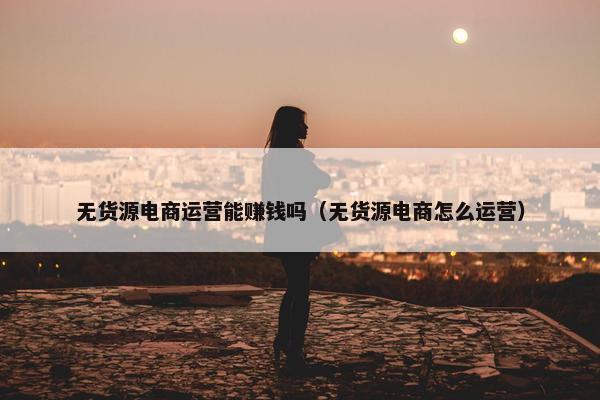 无货源电商运营能赚钱吗（无货源电商怎么运营）