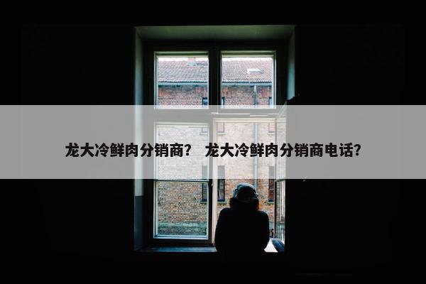 龙大冷鲜肉分销商？ 龙大冷鲜肉分销商电话？