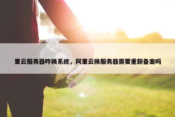 里云服务器咋换系统，阿里云换服务器需要重新备案吗