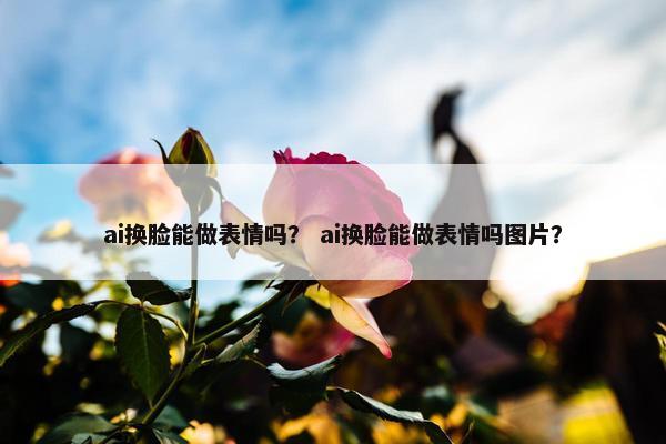 ai换脸能做表情吗？ ai换脸能做表情吗图片？