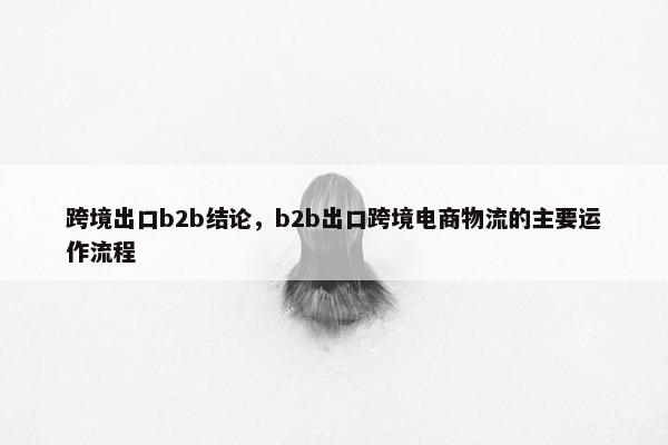 跨境出口b2b结论，b2b出口跨境电商物流的主要运作流程