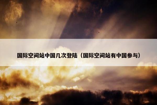 国际空间站中国几次登陆（国际空间站有中国参与）
