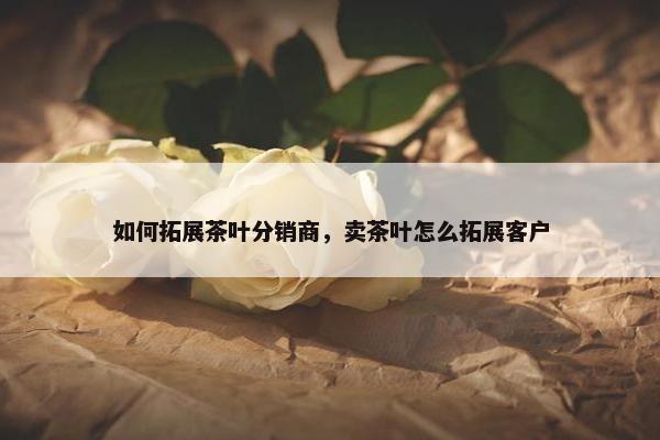 如何拓展茶叶分销商，卖茶叶怎么拓展客户