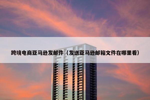 跨境电商亚马逊发邮件（发送亚马逊邮箱文件在哪里看）