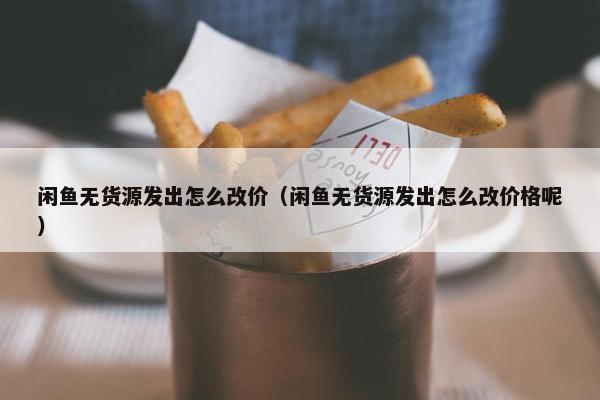 闲鱼无货源发出怎么改价（闲鱼无货源发出怎么改价格呢）