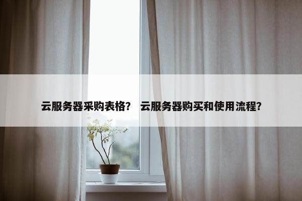 云服务器采购表格？ 云服务器购买和使用流程？