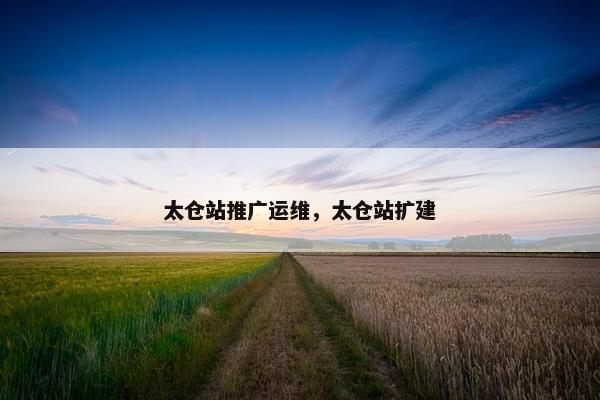 太仓站推广运维，太仓站扩建