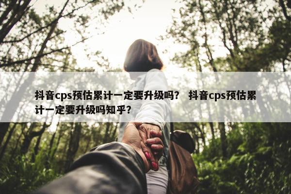 抖音cps预估累计一定要升级吗？ 抖音cps预估累计一定要升级吗知乎？