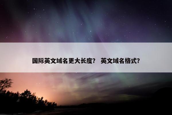 国际英文域名更大长度？ 英文域名格式？