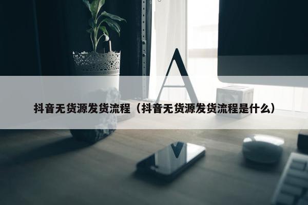 抖音无货源发货流程（抖音无货源发货流程是什么）