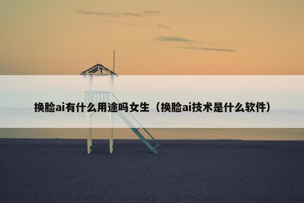换脸ai有什么用途吗女生（换脸ai技术是什么软件）