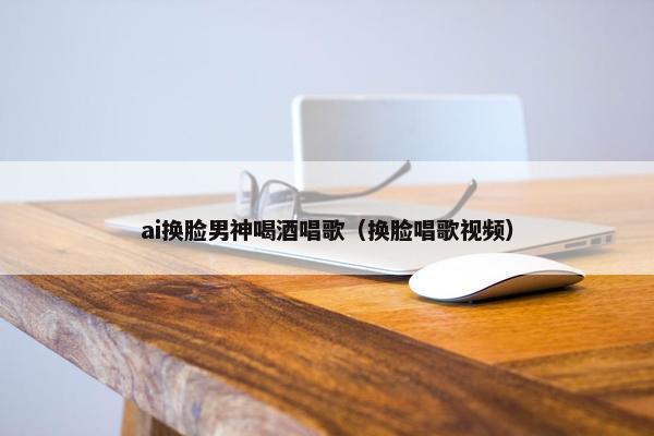 ai换脸男神喝酒唱歌（换脸唱歌视频）