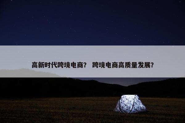 高新时代跨境电商？ 跨境电商高质量发展？