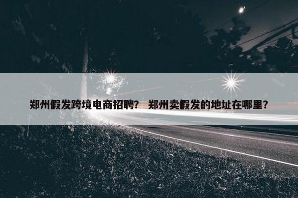 郑州假发跨境电商招聘？ 郑州卖假发的地址在哪里？