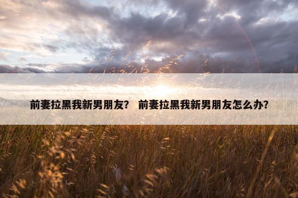 前妻拉黑我新男朋友？ 前妻拉黑我新男朋友怎么办？