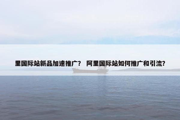 里国际站新品加速推广？ 阿里国际站如何推广和引流？