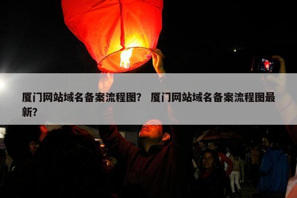 厦门网站域名备案流程图？ 厦门网站域名备案流程图最新？