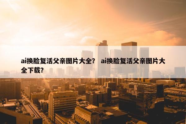 ai换脸复活父亲图片大全？ ai换脸复活父亲图片大全下载？