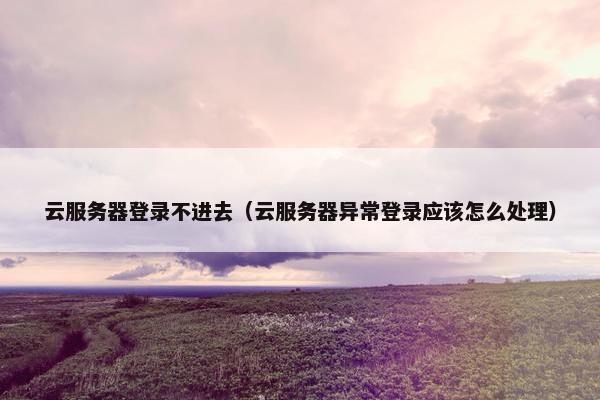 云服务器登录不进去（云服务器异常登录应该怎么处理）