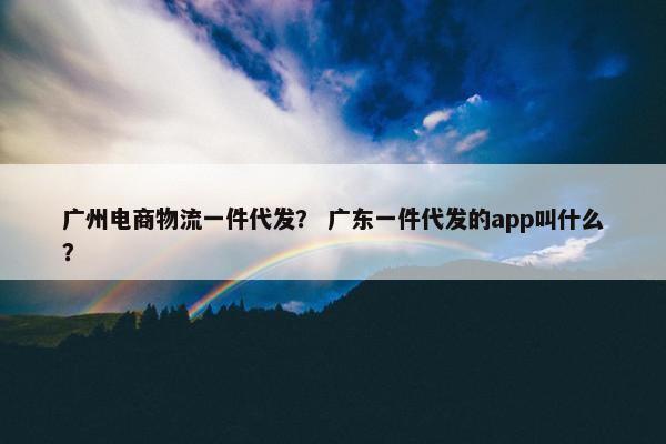 广州电商物流一件代发？ 广东一件代发的app叫什么？