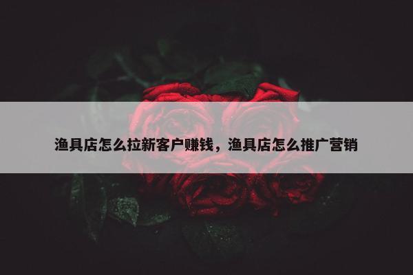 渔具店怎么拉新客户赚钱，渔具店怎么推广营销