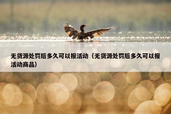 无货源处罚后多久可以报活动（无货源处罚后多久可以报活动商品）