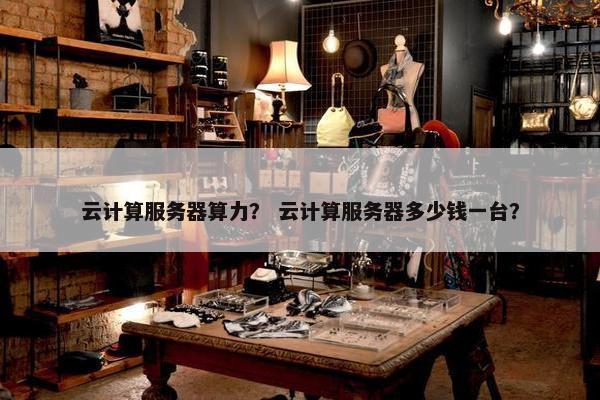 云计算服务器算力？ 云计算服务器多少钱一台？