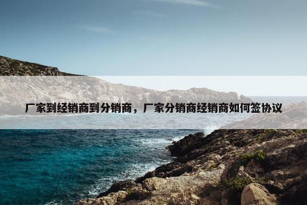 厂家到经销商到分销商，厂家分销商经销商如何签协议