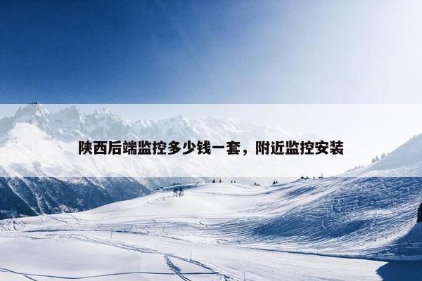 陕西后端监控多少钱一套，附近监控安装