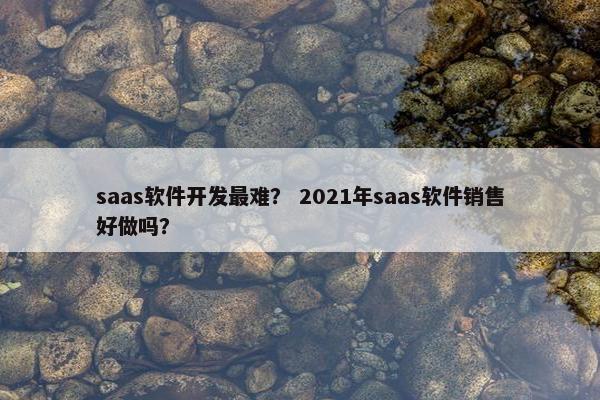saas软件开发最难？ 2021年saas软件销售好做吗？